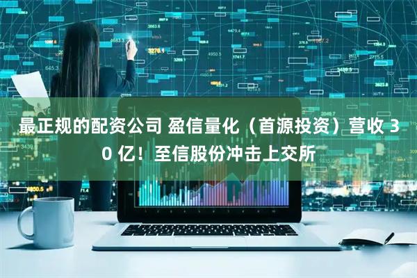 最正规的配资公司 盈信量化（首源投资）营收 30 亿！至信股份冲击上交所