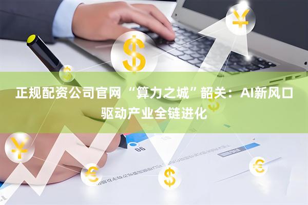 正规配资公司官网 “算力之城”韶关：AI新风口驱动产业全链进化