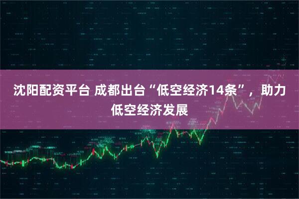 沈阳配资平台 成都出台“低空经济14条”，助力低空经济发展