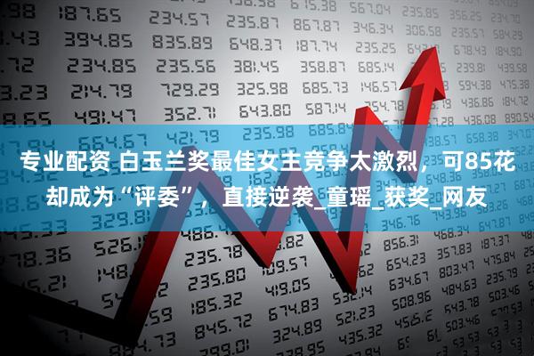 专业配资 白玉兰奖最佳女主竞争太激烈，可85花却成为“评委”，直接逆袭_童瑶_获奖_网友