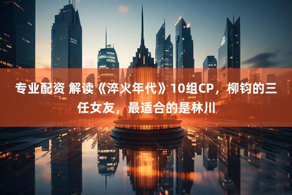 专业配资 解读《淬火年代》10组CP，柳钧的三任女友，最适合的是林川