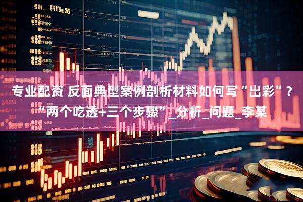 专业配资 反面典型案例剖析材料如何写“出彩”？“两个吃透+三个步骤”_分析_问题_李某