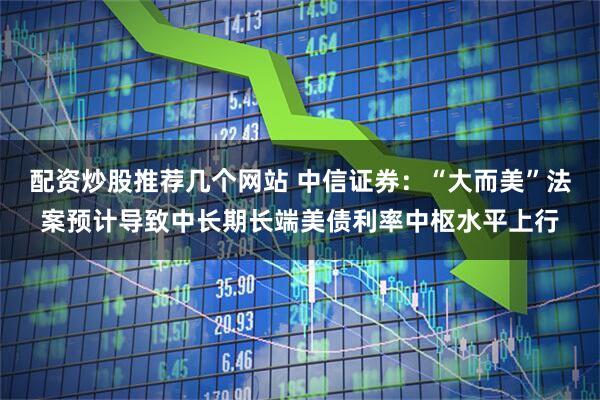 配资炒股推荐几个网站 中信证券：“大而美”法案预计导致中长期长端美债利率中枢水平上行