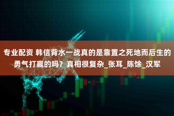 专业配资 韩信背水一战真的是靠置之死地而后生的勇气打赢的吗？真相很复杂_张耳_陈馀_汉军