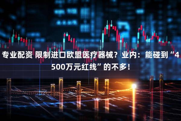 专业配资 限制进口欧盟医疗器械？业内：能碰到“4500万元红线”的不多！