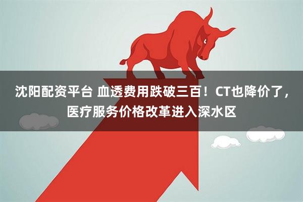 沈阳配资平台 血透费用跌破三百！CT也降价了，医疗服务价格改革进入深水区