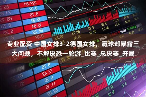 专业配资 中国女排3-2德国女排，赢球却暴露三大问题，不解决恐一轮游_比赛_总决赛_开局