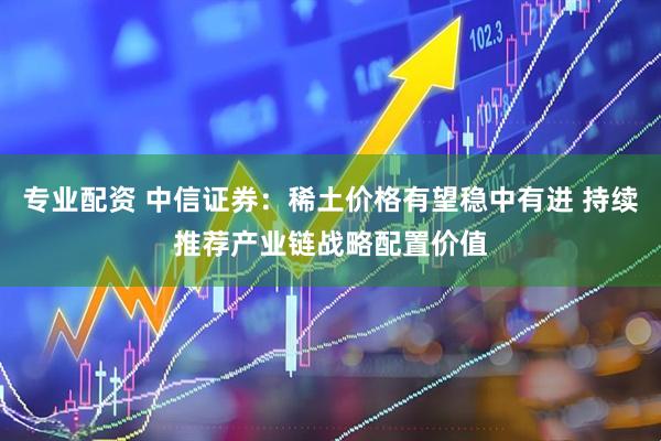 专业配资 中信证券：稀土价格有望稳中有进 持续推荐产业链战略配置价值
