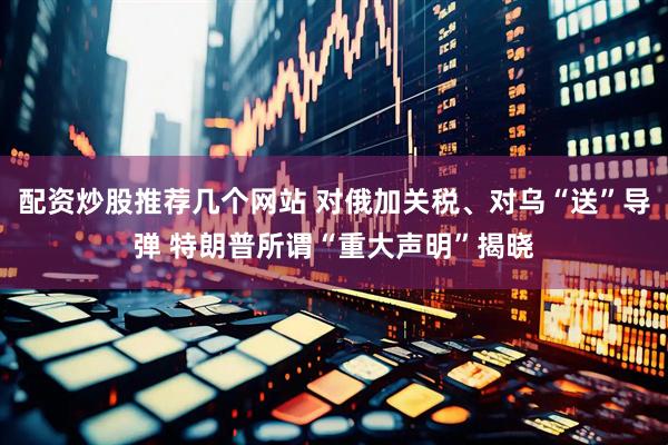 配资炒股推荐几个网站 对俄加关税、对乌“送”导弹 特朗普所谓“重大声明”揭晓
