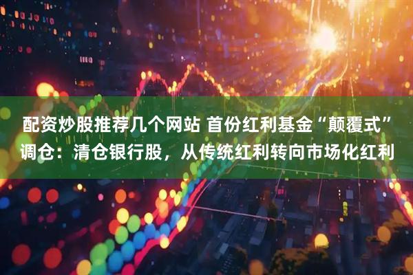 配资炒股推荐几个网站 首份红利基金“颠覆式”调仓：清仓银行股，从传统红利转向市场化红利