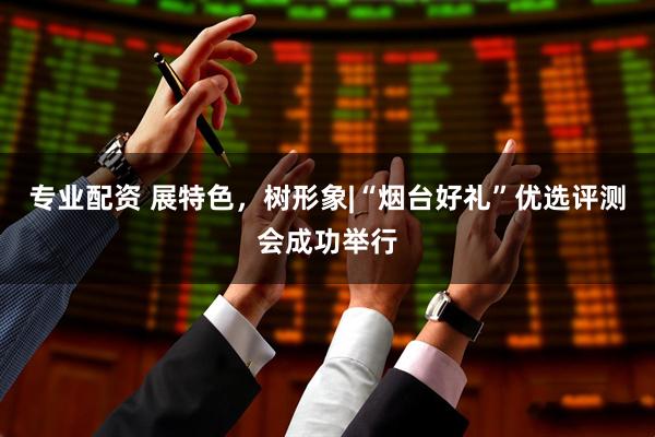 专业配资 展特色，树形象|“烟台好礼”优选评测会成功举行