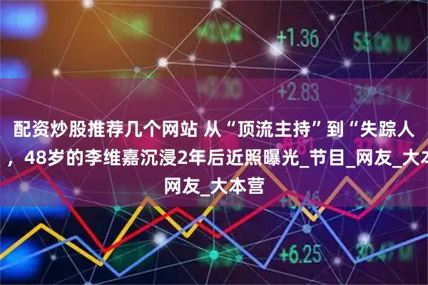 配资炒股推荐几个网站 从“顶流主持”到“失踪人口”，48岁的李维嘉沉浸2年后近照曝光_节目_网友_大本营
