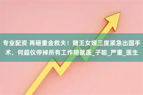 专业配资 再砸重金救夫！赌王女婿三度紧急出国手术，何超仪停掉所有工作陪就医_子聪_严重_医生