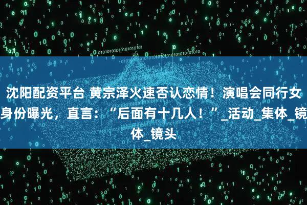 沈阳配资平台 黄宗泽火速否认恋情！演唱会同行女生身份曝光，直言：“后面有十几人！”_活动_集体_镜头