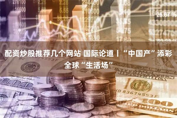 配资炒股推荐几个网站 国际论道丨“中国产”添彩全球“生活场”