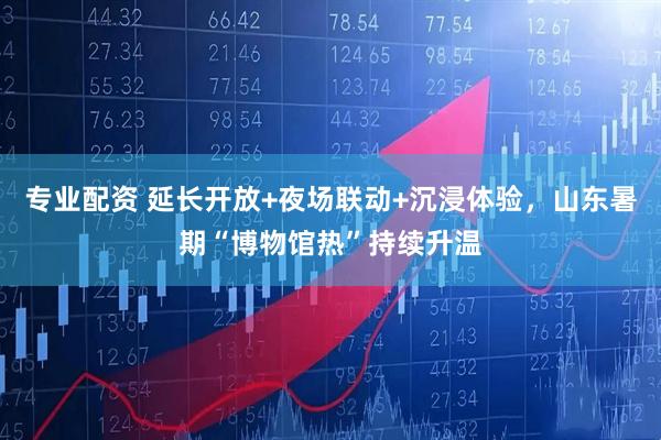 专业配资 延长开放+夜场联动+沉浸体验，山东暑期“博物馆热”持续升温