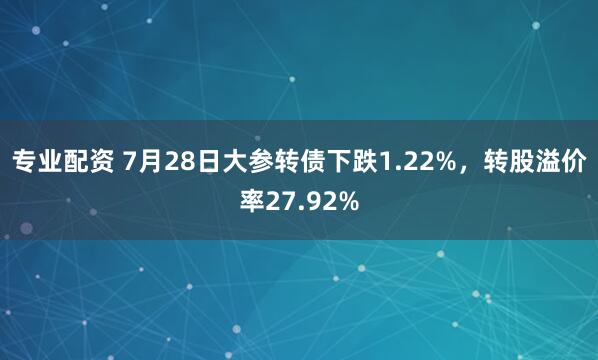 专业配资 7月28日大参转债下跌1.22%，转股溢价率27.92%