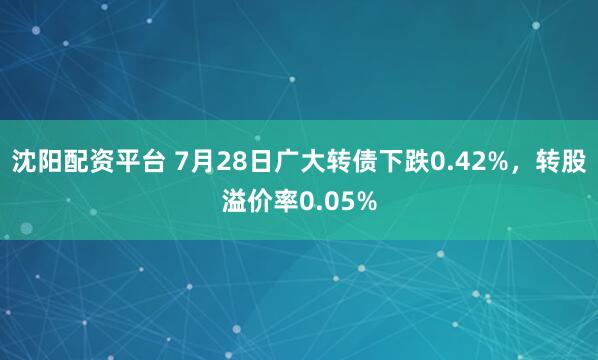 沈阳配资平台 7月28日广大转债下跌0.42%，转股溢价率0.05%