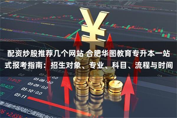 配资炒股推荐几个网站 合肥华图教育专升本一站式报考指南：招生对象、专业、科目、流程与时间