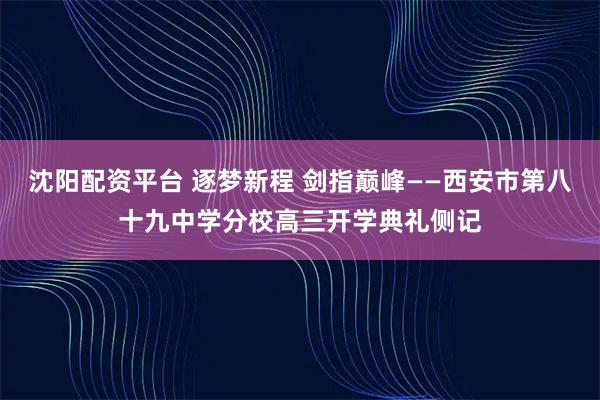 沈阳配资平台 逐梦新程 剑指巅峰——西安市第八十九中学分校高三开学典礼侧记