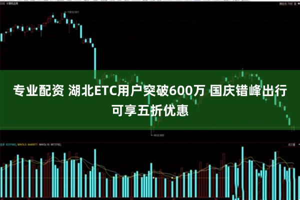 专业配资 湖北ETC用户突破600万 国庆错峰出行可享五折优惠