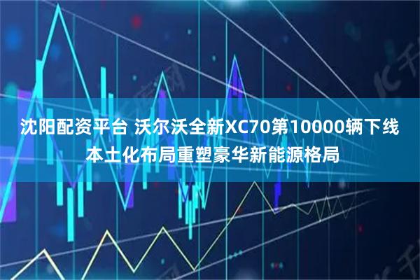 沈阳配资平台 沃尔沃全新XC70第10000辆下线 本土化布局重塑豪华新能源格局