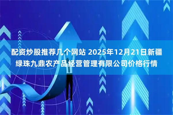配资炒股推荐几个网站 2025年12月21日新疆绿珠九鼎农产品经营管理有限公司价格行情