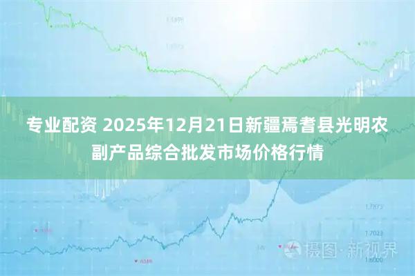 专业配资 2025年12月21日新疆焉耆县光明农副产品综合批发市场价格行情