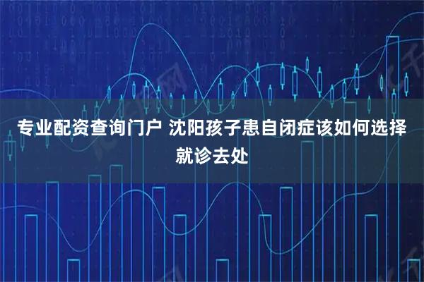 专业配资查询门户 沈阳孩子患自闭症该如何选择就诊去处