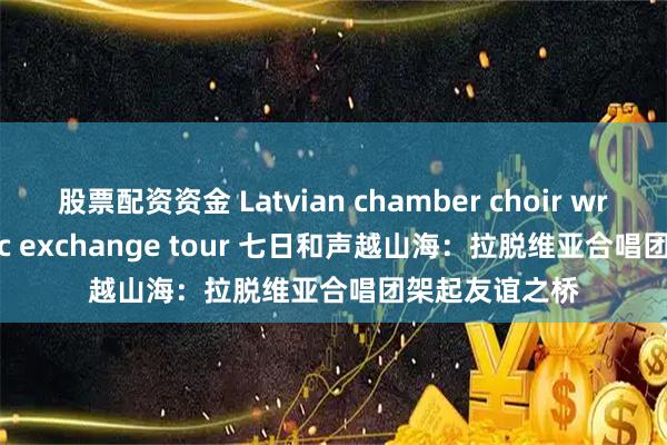 股票配资资金 Latvian chamber choir wraps up music exchange tour 七日和声越山海：拉脱维亚合唱团架起友谊之桥