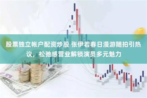 股票独立帐户配资炒股 张伊若春日漫游随拍引热议，松弛感营业解锁演员多元魅力
