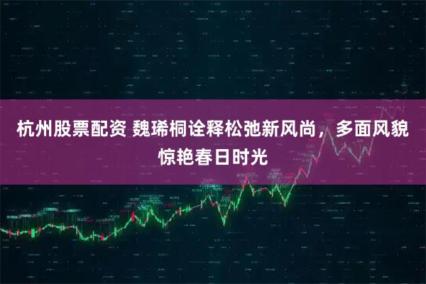 杭州股票配资 魏琋桐诠释松弛新风尚，多面风貌惊艳春日时光