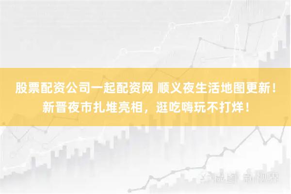 股票配资公司一起配资网 顺义夜生活地图更新！新晋夜市扎堆亮相，逛吃嗨玩不打烊！